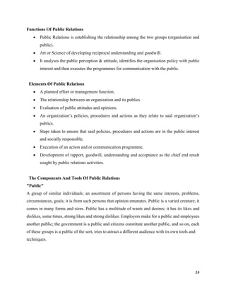 24
Functions Of Public Relations
 Public Relations is establishing the relationship among the two groups (organisation and
public).
 Art or Science of developing reciprocal understanding and goodwill.
 It analyses the public perception & attitude, identifies the organisation policy with public
interest and then executes the programmes for communication with the public.
Elements Of Public Relations
 A planned effort or management function.
 The relationship between an organization and its publics
 Evaluation of public attitudes and opinions.
 An organization’s policies, procedures and actions as they relate to said organization’s
publics.
 Steps taken to ensure that said policies, procedures and actions are in the public interest
and socially responsible.
 Execution of an action and or communication programme.
 Development of rapport, goodwill, understanding and acceptance as the chief end result
sought by public relations activities.
The Components And Tools Of Public Relations
"Public"
A group of similar individuals; an assortment of persons having the same interests, problems,
circumstances, goals; it is from such persons that opinion emanates. Public is a varied creature; it
comes in many forms and sizes. Public has a multitude of wants and desires; it has its likes and
dislikes, some times, strong likes and strong dislikes. Employers make for a public and employees
another public; the government is a public and citizens constitute another public, and so on, each
of these groups is a public of the sort, tries to attract a different audience with its own tools and
techniques.
 