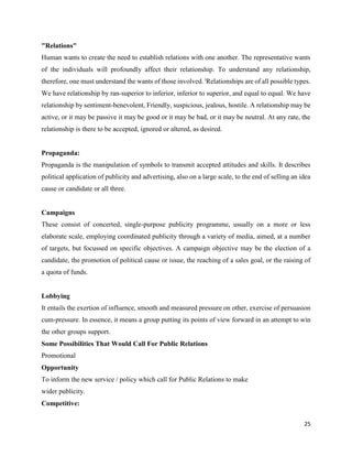 25
"Relations"
Human wants to create the need to establish relations with one another. The representative wants
of the individuals will profoundly affect their relationship. To understand any relationship,
therefore, one must understand the wants of those involved. 'Relationships are of all possible types.
We have relationship by ran-superior to inferior, inferior to superior, and equal to equal. We have
relationship by sentiment-benevolent, Friendly, suspicious, jealous, hostile. A relationship may be
active, or it may be passive it may be good or it may be bad, or it may be neutral. At any rate, the
relationship is there to be accepted, ignored or altered, as desired.
Propaganda:
Propaganda is the manipulation of symbols to transmit accepted attitudes and skills. It describes
political application of publicity and advertising, also on a large scale, to the end of selling an idea
cause or candidate or all three.
Campaigns
These consist of concerted, single-purpose publicity programme, usually on a more or less
elaborate scale, employing coordinated publicity through a variety of media, aimed, at a number
of targets, but focussed on specific objectives. A campaign objective may be the election of a
candidate, the promotion of political cause or issue, the reaching of a sales goal, or the raising of
a quota of funds.
Lobbying
It entails the exertion of influence, smooth and measured pressure on other, exercise of persuasion
cum-pressure. In essence, it means a group putting its points of view forward in an attempt to win
the other groups support.
Some Possibilities That Would Call For Public Relations
Promotional
Opportunity
To inform the new service / policy which call for Public Relations to make
wider publicity.
Competitive:
 