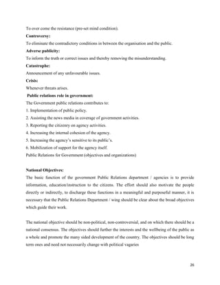 26
To over come the resistance (pre-set mind condition).
Controversy:
To eliminate the contradictory conditions in between the organisation and the public.
Adverse publicity:
To inform the truth or correct issues and thereby removing the misunderstanding.
Catastrophe:
Announcement of any unfavourable issues.
Crisis:
Whenever threats arises.
Public relations role in government:
The Government public relations contributes to:
1. Implementation of public policy.
2. Assisting the news media in coverage of government activities.
3. Reporting the citizenry on agency activities.
4. Increasing the internal cohesion of the agency.
5. Increasing the agency’s sensitive to its public’s.
6. Mobilization of support for the agency itself.
Public Relations for Government (objectives and organizations)
National Objectives:
The basic function of the government Public Relations department / agencies is to provide
information, education/instruction to the citizens. The effort should also motivate the people
directly or indirectly, to discharge these functions in a meaningful and purposeful manner, it is
necessary that the Public Relations Department / wing should be clear about the broad objectives
which guide their work.
The national objective should be non-political, non-controversial, and on which there should be a
national consensus. The objectives should further the interests and the wellbeing of the public as
a whole and promote the many sided development of the country. The objectives should be long
term ones and need not necessarily change with political vagaries
 