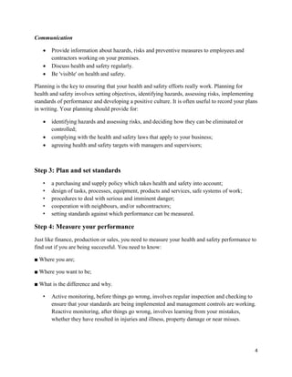 4
Communication
 Provide information about hazards, risks and preventive measures to employees and
contractors working on your premises.
 Discuss health and safety regularly.
 Be 'visible' on health and safety.
Planning is the key to ensuring that your health and safety efforts really work. Planning for
health and safety involves setting objectives, identifying hazards, assessing risks, implementing
standards of performance and developing a positive culture. It is often useful to record your plans
in writing. Your planning should provide for:
 identifying hazards and assessing risks, and deciding how they can be eliminated or
controlled;
 complying with the health and safety laws that apply to your business;
 agreeing health and safety targets with managers and supervisors;
Step 3: Plan and set standards
• a purchasing and supply policy which takes health and safety into account;
• design of tasks, processes, equipment, products and services, safe systems of work;
• procedures to deal with serious and imminent danger;
• cooperation with neighbours, and/or subcontractors;
• setting standards against which performance can be measured.
Step 4: Measure your performance
Just like finance, production or sales, you need to measure your health and safety performance to
find out if you are being successful. You need to know:
■ Where you are;
■ Where you want to be;
■ What is the difference and why.
• Active monitoring, before things go wrong, involves regular inspection and checking to
ensure that your standards are being implemented and management controls are working.
Reactive monitoring, after things go wrong, involves learning from your mistakes,
whether they have resulted in injuries and illness, property damage or near misses.
 