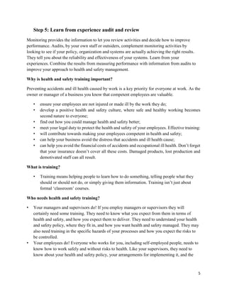 5
Step 5: Learn from experience audit and review
Monitoring provides the information to let you review activities and decide how to improve
performance. Audits, by your own staff or outsiders, complement monitoring activities by
looking to see if your policy, organization and systems are actually achieving the right results.
They tell you about the reliability and effectiveness of your systems. Learn from your
experiences. Combine the results from measuring performance with information from audits to
improve your approach to health and safety management.
Why is health and safety training important?
Preventing accidents and ill health caused by work is a key priority for everyone at work. As the
owner or manager of a business you know that competent employees are valuable.
• ensure your employees are not injured or made ill by the work they do;
• develop a positive health and safety culture, where safe and healthy working becomes
second nature to everyone;
• find out how you could manage health and safety better;
• meet your legal duty to protect the health and safety of your employees. Effective training:
• will contribute towards making your employees competent in health and safety;
• can help your business avoid the distress that accidents and ill health cause;
• can help you avoid the financial costs of accidents and occupational ill health. Don’t forget
that your insurance doesn’t cover all these costs. Damaged products, lost production and
demotivated staff can all result.
What is training?
• Training means helping people to learn how to do something, telling people what they
should or should not do, or simply giving them information. Training isn’t just about
formal ‘classroom’ courses.
Who needs health and safety training?
• Your managers and supervisors do! If you employ managers or supervisors they will
certainly need some training. They need to know what you expect from them in terms of
health and safety, and how you expect them to deliver. They need to understand your health
and safety policy, where they fit in, and how you want health and safety managed. They may
also need training in the specific hazards of your processes and how you expect the risks to
be controlled.
• Your employees do! Everyone who works for you, including self-employed people, needs to
know how to work safely and without risks to health. Like your supervisors, they need to
know about your health and safety policy, your arrangements for implementing it, and the
 