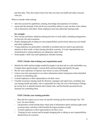 6
part they play. They also need to know how they can raise any health and safety concerns
with you.
What to consider while training
• take into account the capabilities, training, knowledge and experience of workers;
• ensure that the demands of the job do not exceed their ability to carry out their work without
risk to themselves and others. Some employees may have particular training needs,
for example:
• New recruits need basic induction training into how to work safely, including arrangements
for first aid, fire and evacuation;
• People changing jobs or taking on extra responsibilities need to know about any new health
and safety implications;
• Young employees are particularly vulnerable to accidents and you need to pay particular
attention to their needs, so their training should be a priority. It is also important that new,
inexperienced or young employees are adequately supervised;
• Some people’s skills may need updating by refresher training.
STEP 1 Decide what training your organization needs
• Identify the skills and knowledge needed for people to do their job in a safe and healthy way.
Compare these against people’s current skills and knowledge and identify the gaps.
• Review your experience of injuries, near misses or cases of ill health.
• Look at your risk assessments to see where information and/or training have been identified
as factors in controlling risks.
• Consult employees or their representatives for their views.
• Consider awareness training needs for directors, managers and supervisors, including: how
you manage health and safety; who is responsible for what; the cost to the business if things
go wrong; how to identify hazards and evaluate risks; and the hazards encountered and
measures for controlling them.
STEP 2 Decide your training priorities
- Does the law require you to carry out specific training (eg first aid training)? See ‘The
Law’ for more details.
- Top priorities would include those where lack of information and/or training might result
in serious harm, and those which benefit the largest numbers of staff.
- Consult employees or their representatives for their views.
- Training for new recruits and for people changing jobs or taking on new responsibilities
should always be a priority.
 
