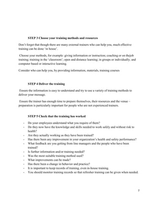 7
STEP 3 Choose your training methods and resources
Don’t forget that though there are many external trainers who can help you, much effective
training can be done ‘in house’.
Choose your methods, for example: giving information or instruction; coaching or on thejob
training; training in the ‘classroom’; open and distance learning; in groups or individually; and
computer based or interactive learning.
Consider who can help you, by providing information, materials, training courses
STEP 4 Deliver the training
Ensure the information is easy to understand and try to use a variety of training methods to
deliver your message.
Ensure the trainer has enough time to prepare themselves, their resources and the venue –
preparation is particularly important for people who are not experienced trainers.
STEP 5 Check that the training has worked
- Do your employees understand what you require of them?
- Do they now have the knowledge and skills needed to work safely and without risk to
health?
- Are they actually working as they have been trained?
- Has there been any improvement in your organization’s health and safety performance?
- What feedback are you getting from line managers and the people who have been
trained?
- Is further information and/or training needed?
- Was the most suitable training method used?
- What improvements can be made?
- Has there been a change in behavior and practice?
- It is important to keep records of training, even in-house training.
- You should monitor training records so that refresher training can be given when needed.
 
