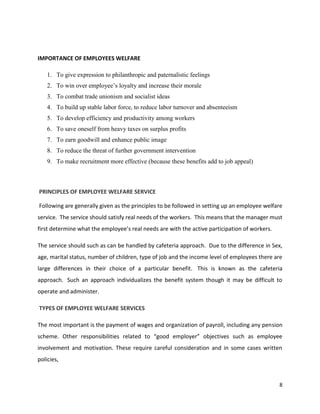 8
IMPORTANCE OF EMPLOYEES WELFARE
1. To give expression to philanthropic and paternalistic feelings
2. To win over employee’s loyalty and increase their morale
3. To combat trade unionism and socialist ideas
4. To build up stable labor force, to reduce labor turnover and absenteeism
5. To develop efficiency and productivity among workers
6. To save oneself from heavy taxes on surplus profits
7. To earn goodwill and enhance public image
8. To reduce the threat of further government intervention
9. To make recruitment more effective (because these benefits add to job appeal)
PRINCIPLES OF EMPLOYEE WELFARE SERVICE
Following are generally given as the principles to be followed in setting up an employee welfare
service. The service should satisfy real needs of the workers. This means that the manager must
first determine what the employee’s real needs are with the active participation of workers.
The service should such as can be handled by cafeteria approach. Due to the difference in Sex,
age, marital status, number of children, type of job and the income level of employees there are
large differences in their choice of a particular benefit. This is known as the cafeteria
approach. Such an approach individualizes the benefit system though it may be difficult to
operate and administer.
TYPES OF EMPLOYEE WELFARE SERVICES
The most important is the payment of wages and organization of payroll, including any pension
scheme. Other responsibilities related to “good employer” objectives such as employee
involvement and motivation. These require careful consideration and in some cases written
policies,
 