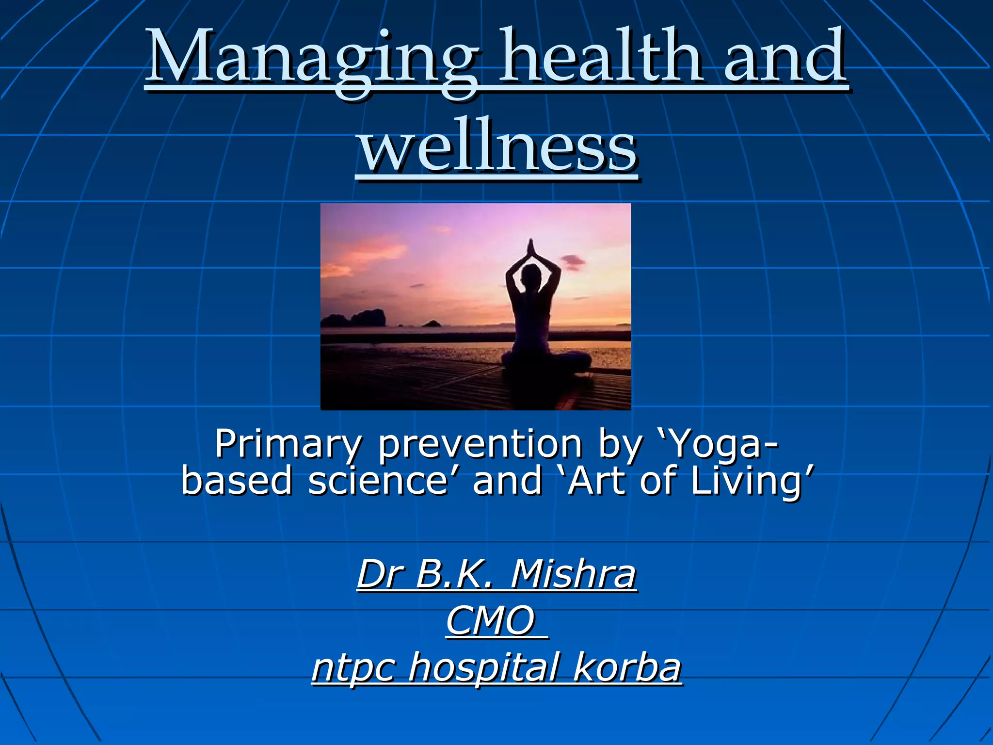 Managing health andManaging health and
wellnesswellness
Primary prevention by ‘Yoga-Primary prevention by ‘Yoga-
based science’ and ‘Art of Living’based science’ and ‘Art of Living’
Dr B.K. MishraDr B.K. Mishra
CMOCMO
ntpc hospital korbantpc hospital korba
 
