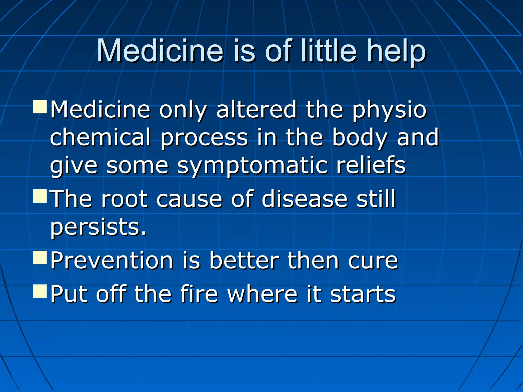 Medicine is of little helpMedicine is of little help
Medicine only altered the physioMedicine only altered the physio
chemical process in the body andchemical process in the body and
give some symptomatic reliefsgive some symptomatic reliefs
The root cause of disease stillThe root cause of disease still
persists.persists.
Prevention is better then curePrevention is better then cure
Put off the fire where it startsPut off the fire where it starts
 