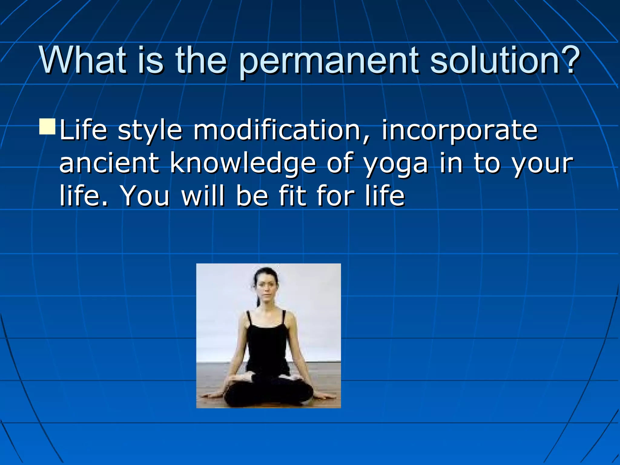What is the permanent solution?What is the permanent solution?
Life style modification, incorporateLife style modification, incorporate
ancient knowledge of yoga in to yourancient knowledge of yoga in to your
life. You will be fit for lifelife. You will be fit for life
 