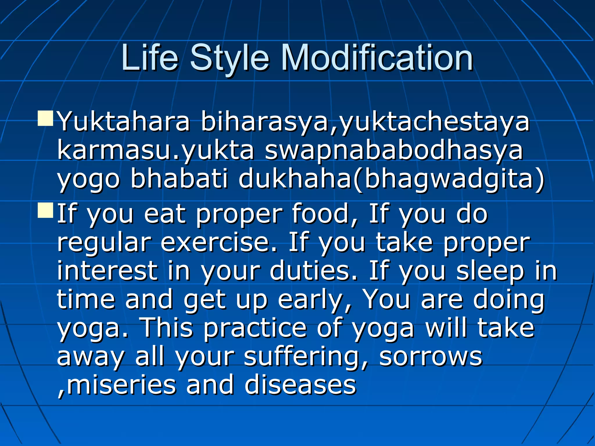 Life Style ModificationLife Style Modification
Yuktahara biharasya,yuktachestayaYuktahara biharasya,yuktachestaya
karmasu.yukta swapnababodhasyakarmasu.yukta swapnababodhasya
yogo bhabati dukhaha(bhagwadgita)yogo bhabati dukhaha(bhagwadgita)
If you eat proper food, If you doIf you eat proper food, If you do
regular exercise. If you take properregular exercise. If you take proper
interest in your duties. If you sleep ininterest in your duties. If you sleep in
time and get up early, You are doingtime and get up early, You are doing
yoga. This practice of yoga will takeyoga. This practice of yoga will take
away all your suffering, sorrowsaway all your suffering, sorrows
,miseries and diseases,miseries and diseases
 
