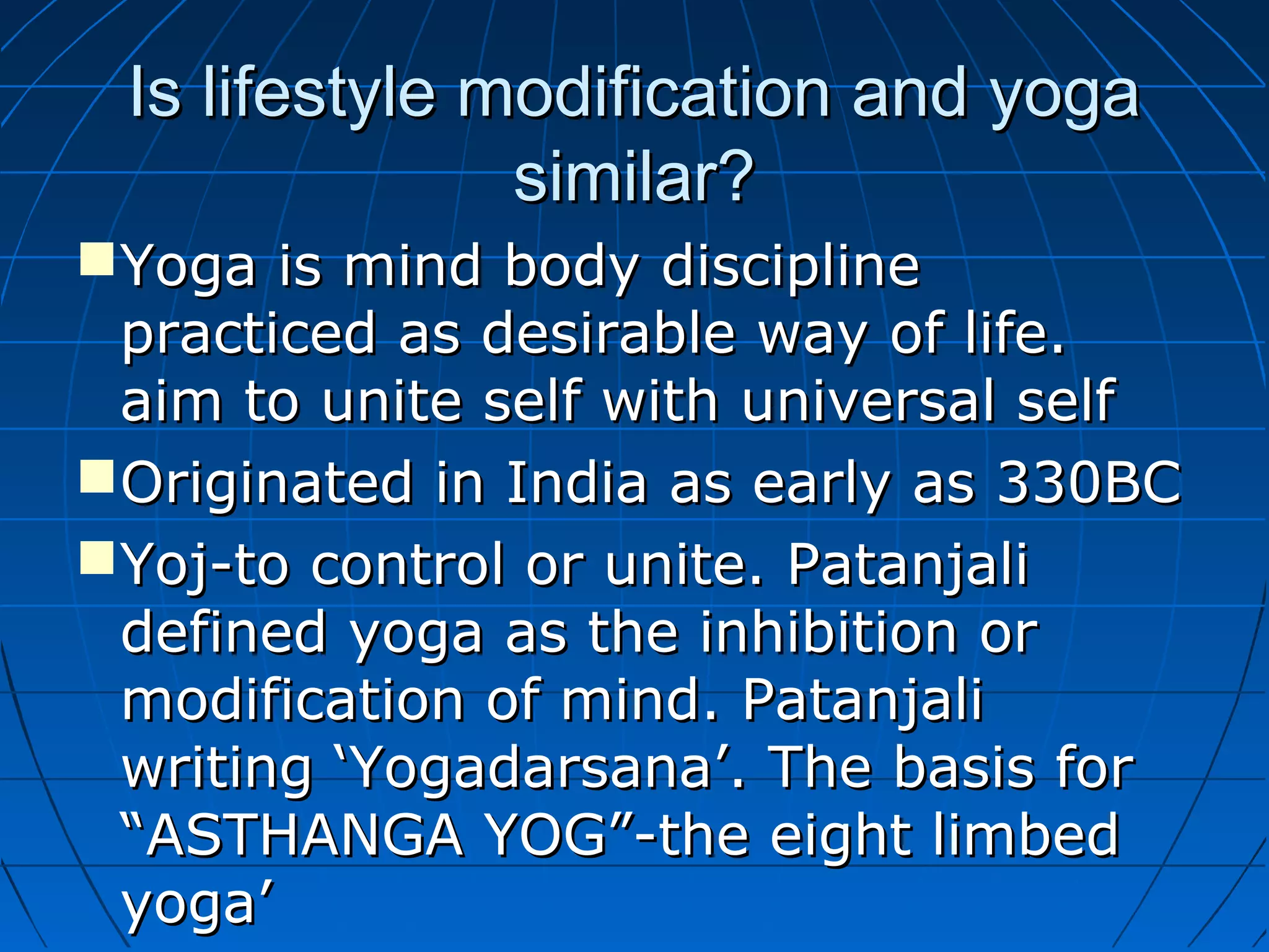 Is lifestyle modification and yogaIs lifestyle modification and yoga
similar?similar?
Yoga is mind body disciplineYoga is mind body discipline
practiced as desirable way of life.practiced as desirable way of life.
aim to unite self with universal selfaim to unite self with universal self
Originated in India as early as 330BCOriginated in India as early as 330BC
Yoj-to control or unite. PatanjaliYoj-to control or unite. Patanjali
defined yoga as the inhibition ordefined yoga as the inhibition or
modification of mind. Patanjalimodification of mind. Patanjali
writing ‘Yogadarsana’. The basis forwriting ‘Yogadarsana’. The basis for
“ASTHANGA YOG”-the eight limbed“ASTHANGA YOG”-the eight limbed
yoga’yoga’
 