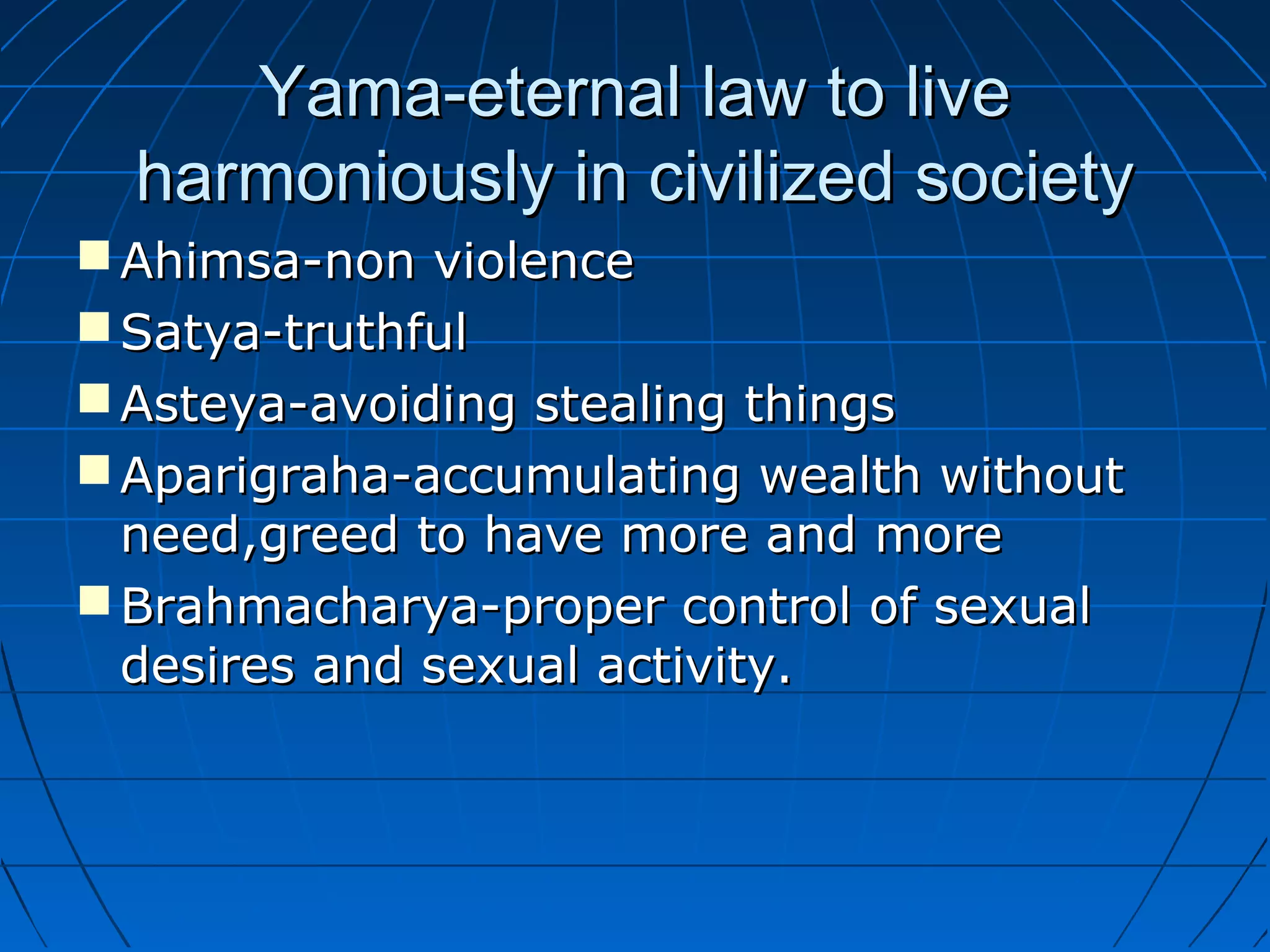 Yama-eternal law to liveYama-eternal law to live
harmoniously in civilized societyharmoniously in civilized society
 Ahimsa-non violenceAhimsa-non violence
 Satya-truthfulSatya-truthful
 Asteya-avoiding stealing thingsAsteya-avoiding stealing things
 Aparigraha-accumulating wealth withoutAparigraha-accumulating wealth without
need,greed to have more and moreneed,greed to have more and more
 Brahmacharya-proper control of sexualBrahmacharya-proper control of sexual
desires and sexual activity.desires and sexual activity.
 