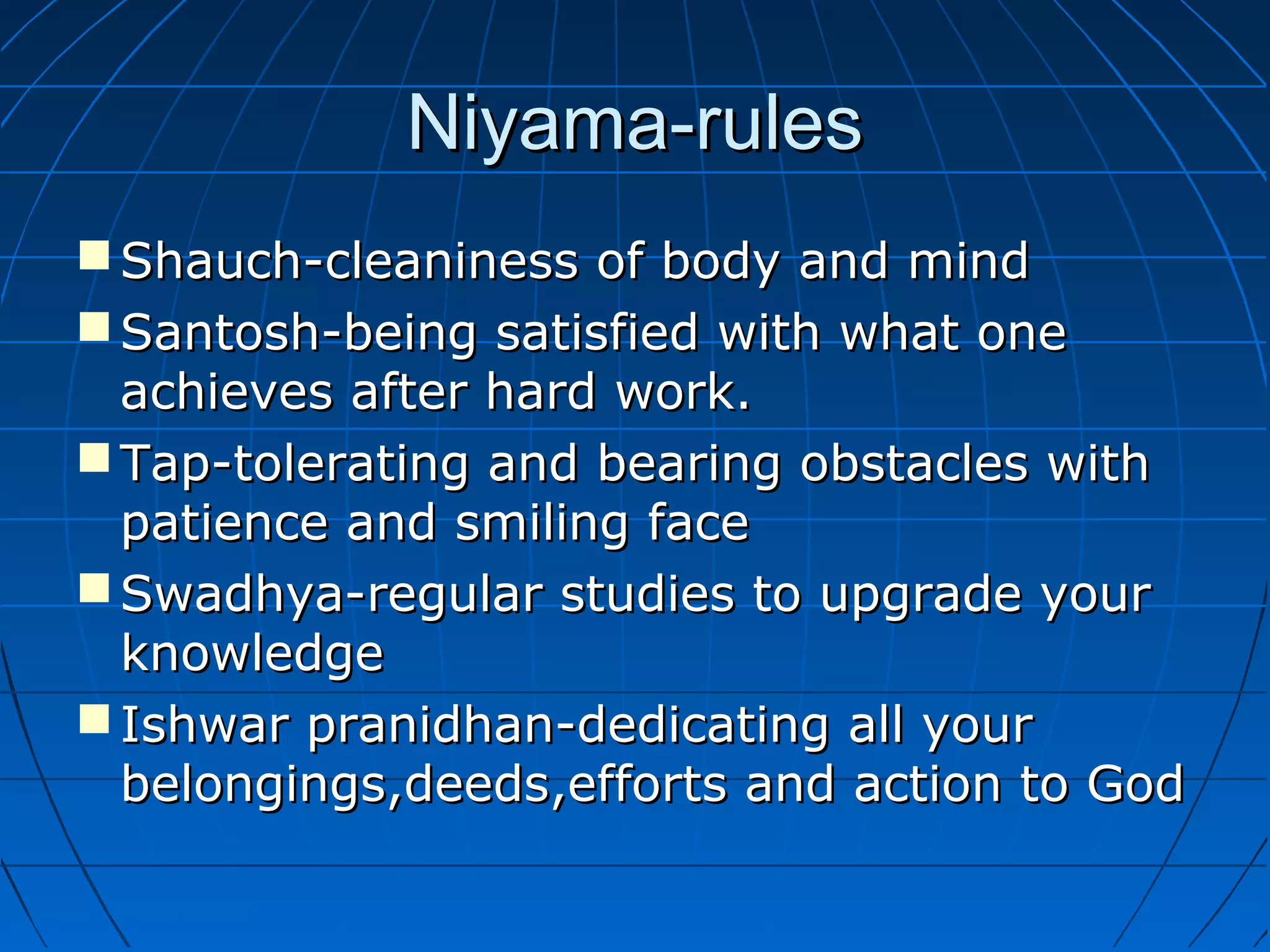 Niyama-rulesNiyama-rules
 Shauch-cleaniness of body and mindShauch-cleaniness of body and mind
 Santosh-being satisfied with what oneSantosh-being satisfied with what one
achieves after hard work.achieves after hard work.
 Tap-tolerating and bearing obstacles withTap-tolerating and bearing obstacles with
patience and smiling facepatience and smiling face
 Swadhya-regular studies to upgrade yourSwadhya-regular studies to upgrade your
knowledgeknowledge
 Ishwar pranidhan-dedicating all yourIshwar pranidhan-dedicating all your
belongings,deeds,efforts and action to Godbelongings,deeds,efforts and action to God
 
