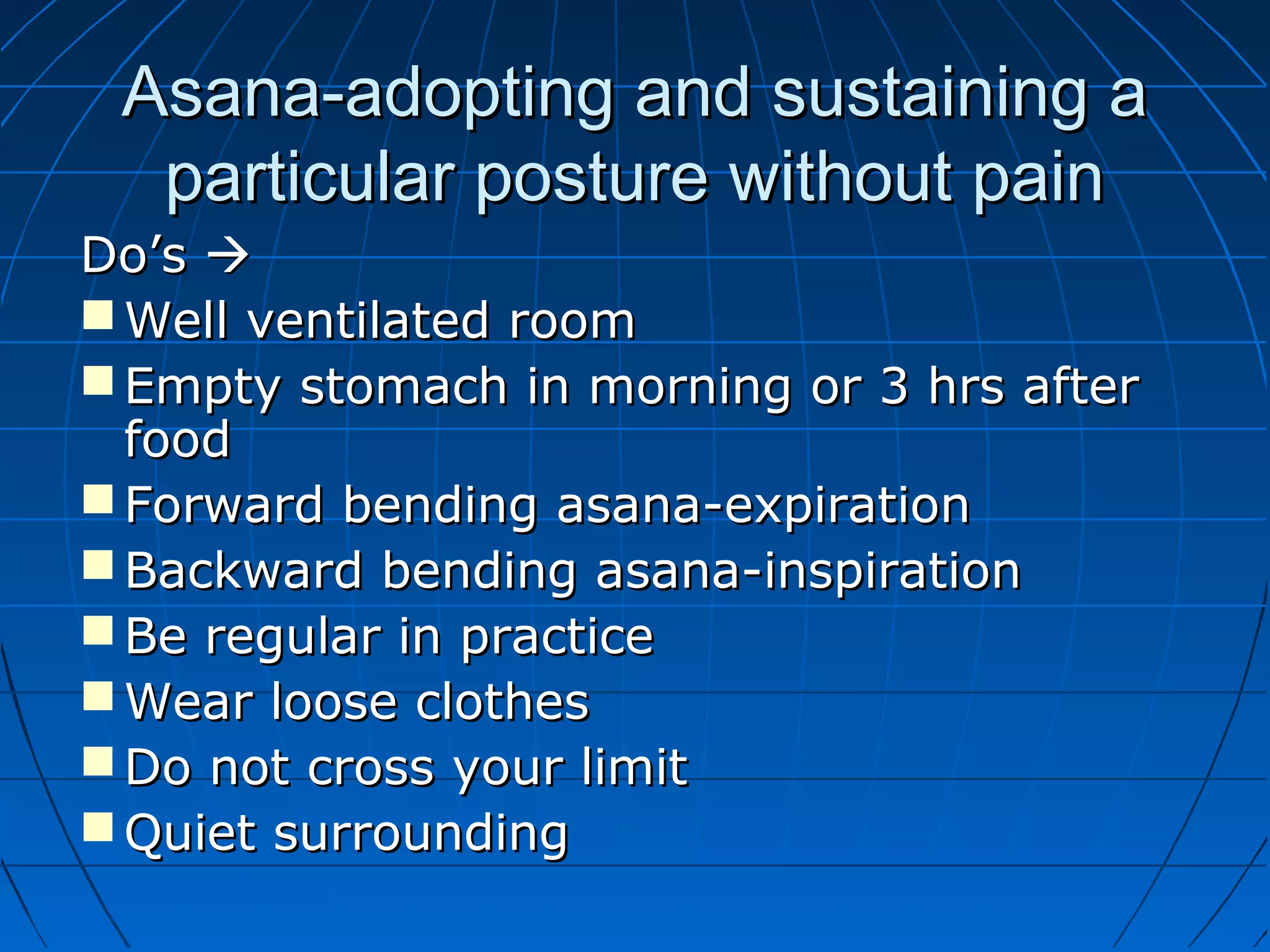 Asana-adopting and sustaining aAsana-adopting and sustaining a
particular posture without painparticular posture without pain
Do’sDo’s 
 Well ventilated roomWell ventilated room
 Empty stomach in morning or 3 hrs afterEmpty stomach in morning or 3 hrs after
foodfood
 Forward bending asana-expirationForward bending asana-expiration
 Backward bending asana-inspirationBackward bending asana-inspiration
 Be regular in practiceBe regular in practice
 Wear loose clothesWear loose clothes
 Do not cross your limitDo not cross your limit
 Quiet surroundingQuiet surrounding
 