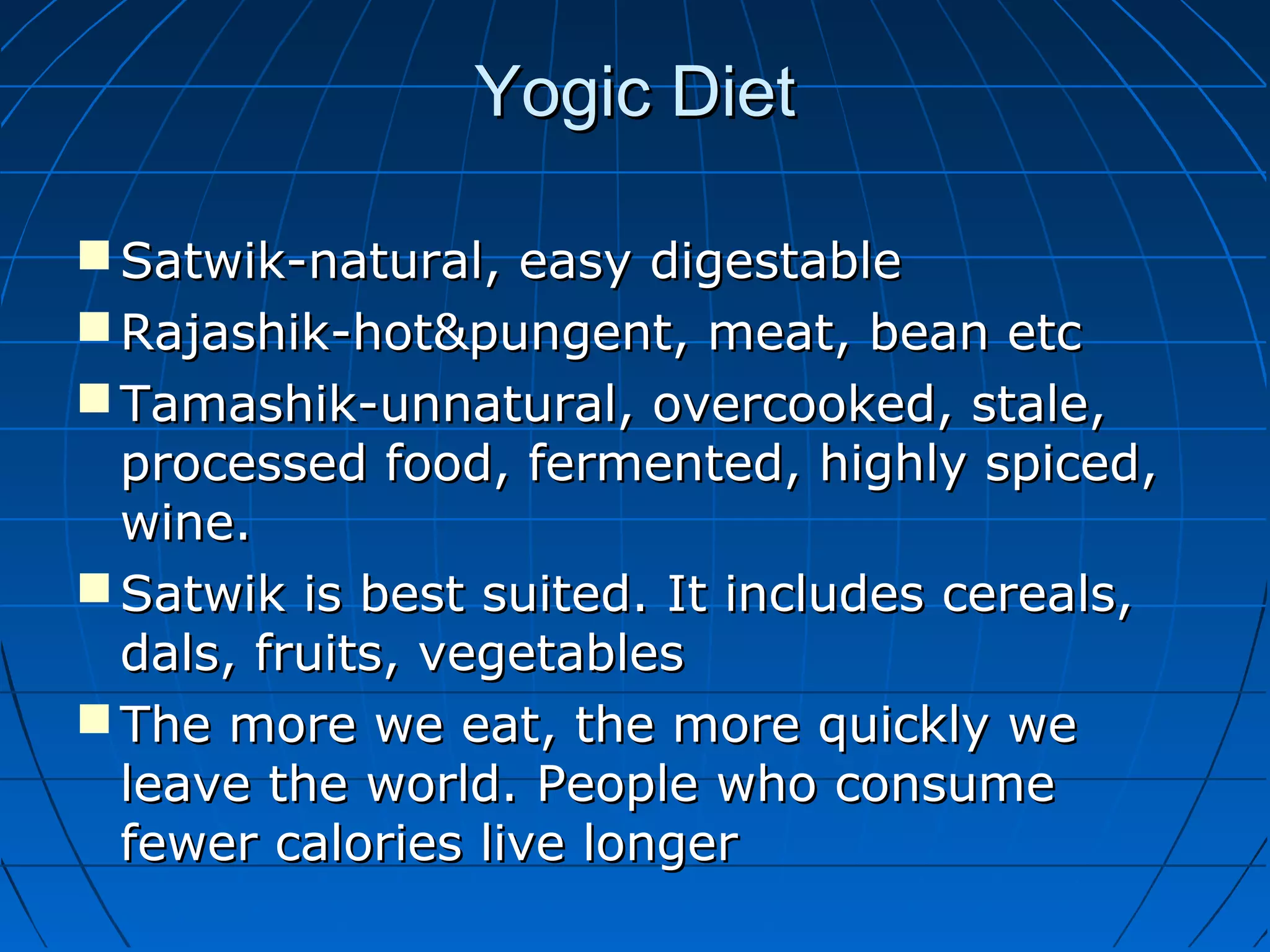 Yogic DietYogic Diet
 Satwik-natural, easy digestableSatwik-natural, easy digestable
 Rajashik-hot&pungent, meat, bean etcRajashik-hot&pungent, meat, bean etc
 Tamashik-unnatural, overcooked, stale,Tamashik-unnatural, overcooked, stale,
processed food, fermented, highly spiced,processed food, fermented, highly spiced,
wine.wine.
 Satwik is best suited. It includes cereals,Satwik is best suited. It includes cereals,
dals, fruits, vegetablesdals, fruits, vegetables
 The more we eat, the more quickly weThe more we eat, the more quickly we
leave the world. People who consumeleave the world. People who consume
fewer calories live longerfewer calories live longer
 