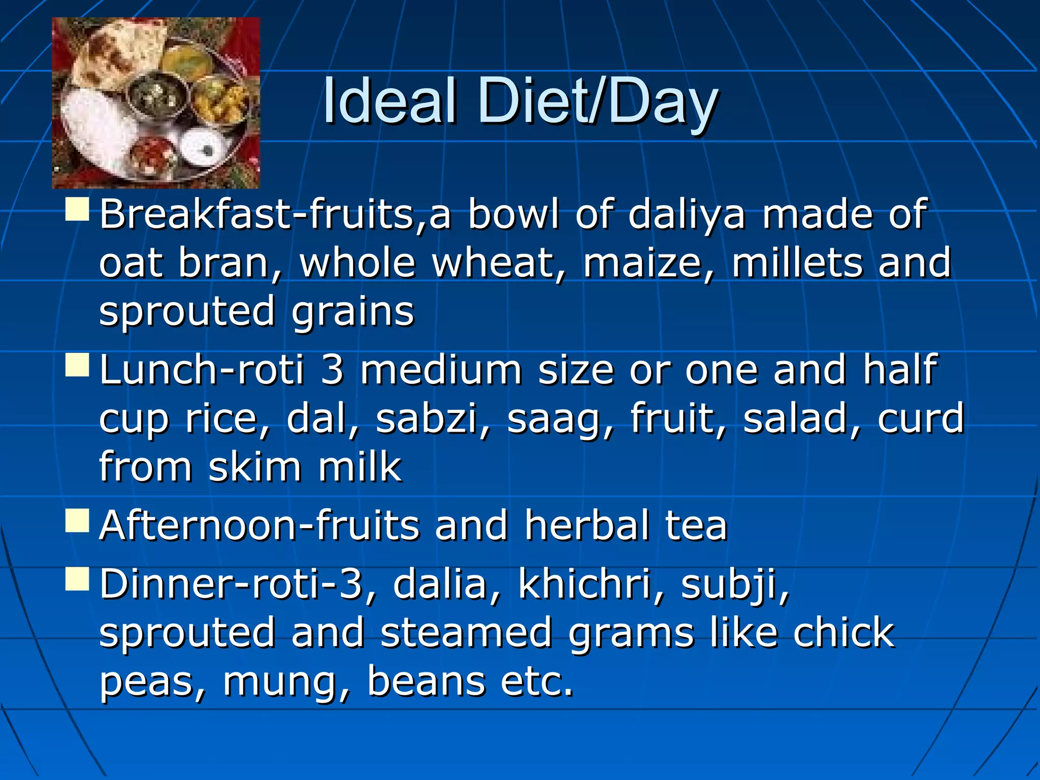 Ideal Diet/DayIdeal Diet/Day
 Breakfast-fruits,a bowl of daliya made ofBreakfast-fruits,a bowl of daliya made of
oat bran, whole wheat, maize, millets andoat bran, whole wheat, maize, millets and
sprouted grainssprouted grains
 Lunch-roti 3 medium size or one and halfLunch-roti 3 medium size or one and half
cup rice, dal, sabzi, saag, fruit, salad, curdcup rice, dal, sabzi, saag, fruit, salad, curd
from skim milkfrom skim milk
 Afternoon-fruits and herbal teaAfternoon-fruits and herbal tea
 Dinner-roti-3, dalia, khichri, subji,Dinner-roti-3, dalia, khichri, subji,
sprouted and steamed grams like chicksprouted and steamed grams like chick
peas, mung, beans etc.peas, mung, beans etc.
 