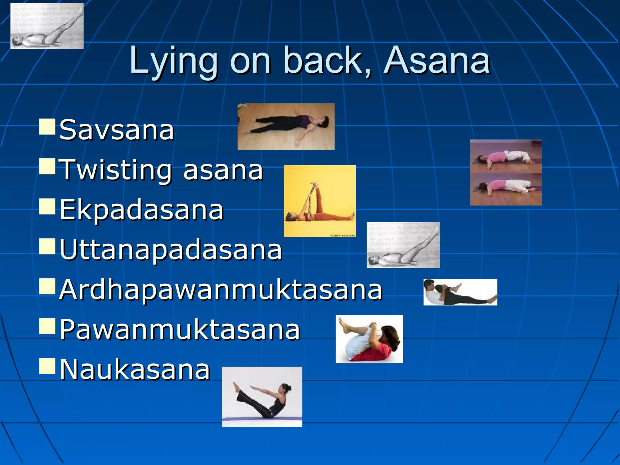 Lying on back, AsanaLying on back, Asana
SavsanaSavsana
Twisting asanaTwisting asana
EkpadasanaEkpadasana
UttanapadasanaUttanapadasana
ArdhapawanmuktasanaArdhapawanmuktasana
PawanmuktasanaPawanmuktasana
NaukasanaNaukasana
 