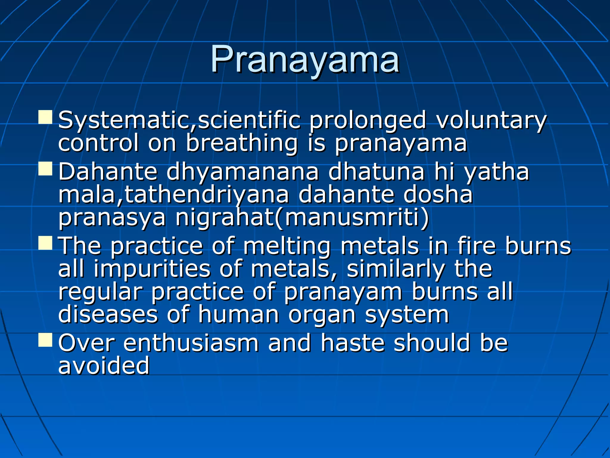 PranayamaPranayama
 Systematic,scientific prolonged voluntarySystematic,scientific prolonged voluntary
control on breathing is pranayamacontrol on breathing is pranayama
 Dahante dhyamanana dhatuna hi yathaDahante dhyamanana dhatuna hi yatha
mala,tathendriyana dahante doshamala,tathendriyana dahante dosha
pranasya nigrahat(manusmriti)pranasya nigrahat(manusmriti)
 The practice of melting metals in fire burnsThe practice of melting metals in fire burns
all impurities of metals, similarly theall impurities of metals, similarly the
regular practice of pranayam burns allregular practice of pranayam burns all
diseases of human organ systemdiseases of human organ system
 Over enthusiasm and haste should beOver enthusiasm and haste should be
avoidedavoided
 