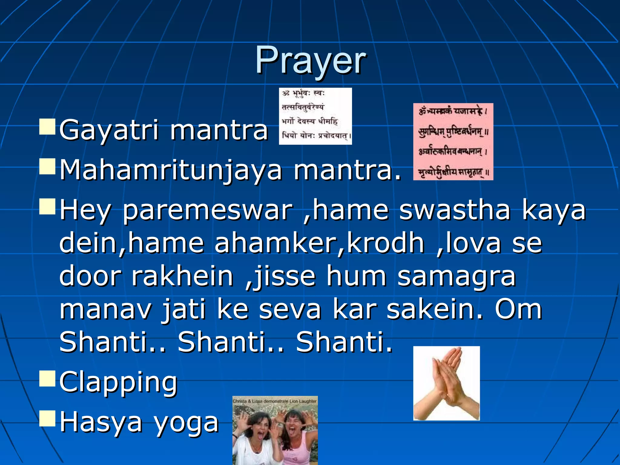 PrayerPrayer
Gayatri mantraGayatri mantra
Mahamritunjaya mantra.Mahamritunjaya mantra.
Hey paremeswar ,hame swastha kayaHey paremeswar ,hame swastha kaya
dein,hame ahamker,krodh ,lova sedein,hame ahamker,krodh ,lova se
door rakhein ,jisse hum samagradoor rakhein ,jisse hum samagra
manav jati ke seva kar sakein. Ommanav jati ke seva kar sakein. Om
Shanti.. Shanti.. Shanti.Shanti.. Shanti.. Shanti.
ClappingClapping
Hasya yogaHasya yoga
 
