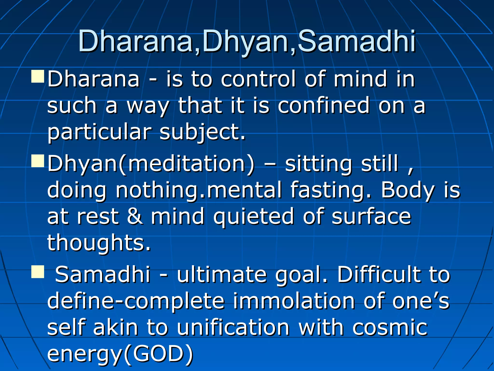 Dharana,Dhyan,SamadhiDharana,Dhyan,Samadhi
Dharana - is to control of mind inDharana - is to control of mind in
such a way that it is confined on asuch a way that it is confined on a
particular subject.particular subject.
Dhyan(meditation) – sitting still ,Dhyan(meditation) – sitting still ,
doing nothing.mental fasting. Body isdoing nothing.mental fasting. Body is
at rest & mind quieted of surfaceat rest & mind quieted of surface
thoughts.thoughts.
 Samadhi - ultimate goal. Difficult toSamadhi - ultimate goal. Difficult to
define-complete immolation of one’sdefine-complete immolation of one’s
self akin to unification with cosmicself akin to unification with cosmic
energy(GOD)energy(GOD)
 