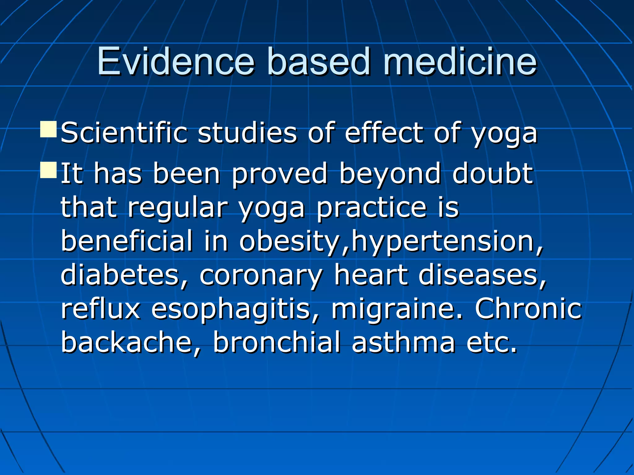 Evidence based medicineEvidence based medicine
Scientific studies of effect of yogaScientific studies of effect of yoga
It has been proved beyond doubtIt has been proved beyond doubt
that regular yoga practice isthat regular yoga practice is
beneficial in obesity,hypertension,beneficial in obesity,hypertension,
diabetes, coronary heart diseases,diabetes, coronary heart diseases,
reflux esophagitis, migraine. Chronicreflux esophagitis, migraine. Chronic
backache, bronchial asthma etc.backache, bronchial asthma etc.
 