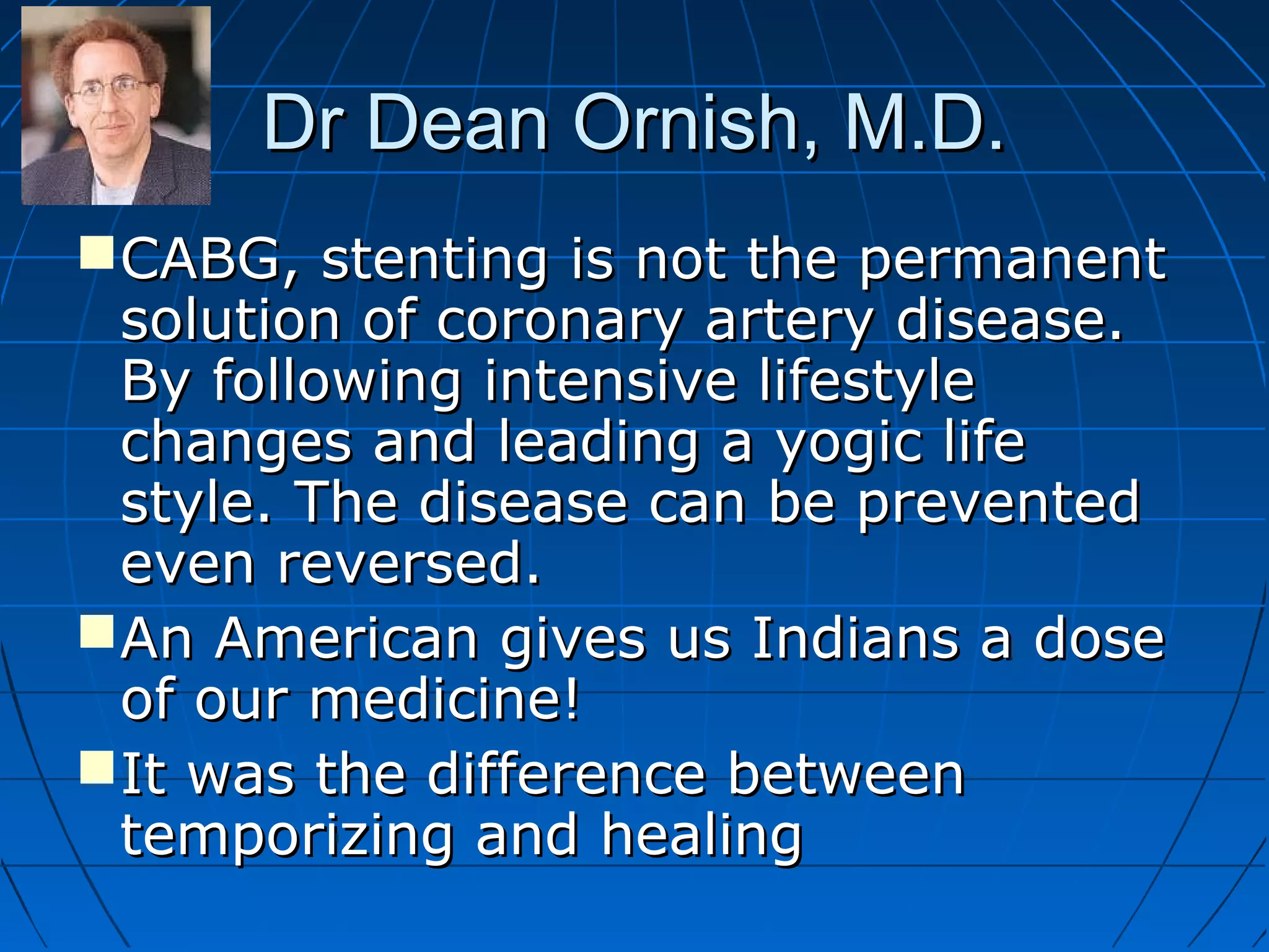 Dr Dean Ornish, M.D.Dr Dean Ornish, M.D.
CABG, stenting is not the permanentCABG, stenting is not the permanent
solution of coronary artery disease.solution of coronary artery disease.
By following intensive lifestyleBy following intensive lifestyle
changes and leading a yogic lifechanges and leading a yogic life
style. The disease can be preventedstyle. The disease can be prevented
even reversed.even reversed.
An American gives us Indians a doseAn American gives us Indians a dose
of our medicine!of our medicine!
It was the difference betweenIt was the difference between
temporizing and healingtemporizing and healing
 