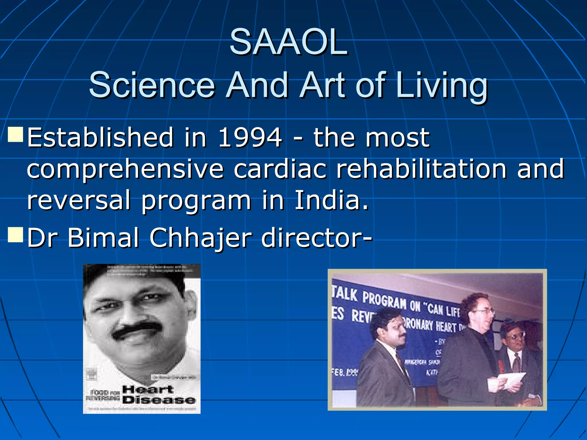 SAAOLSAAOL
Science And Art of LivingScience And Art of Living
Established in 1994 - the mostEstablished in 1994 - the most
comprehensive cardiac rehabilitation andcomprehensive cardiac rehabilitation and
reversal program in India.reversal program in India.
Dr Bimal Chhajer director-Dr Bimal Chhajer director-
 