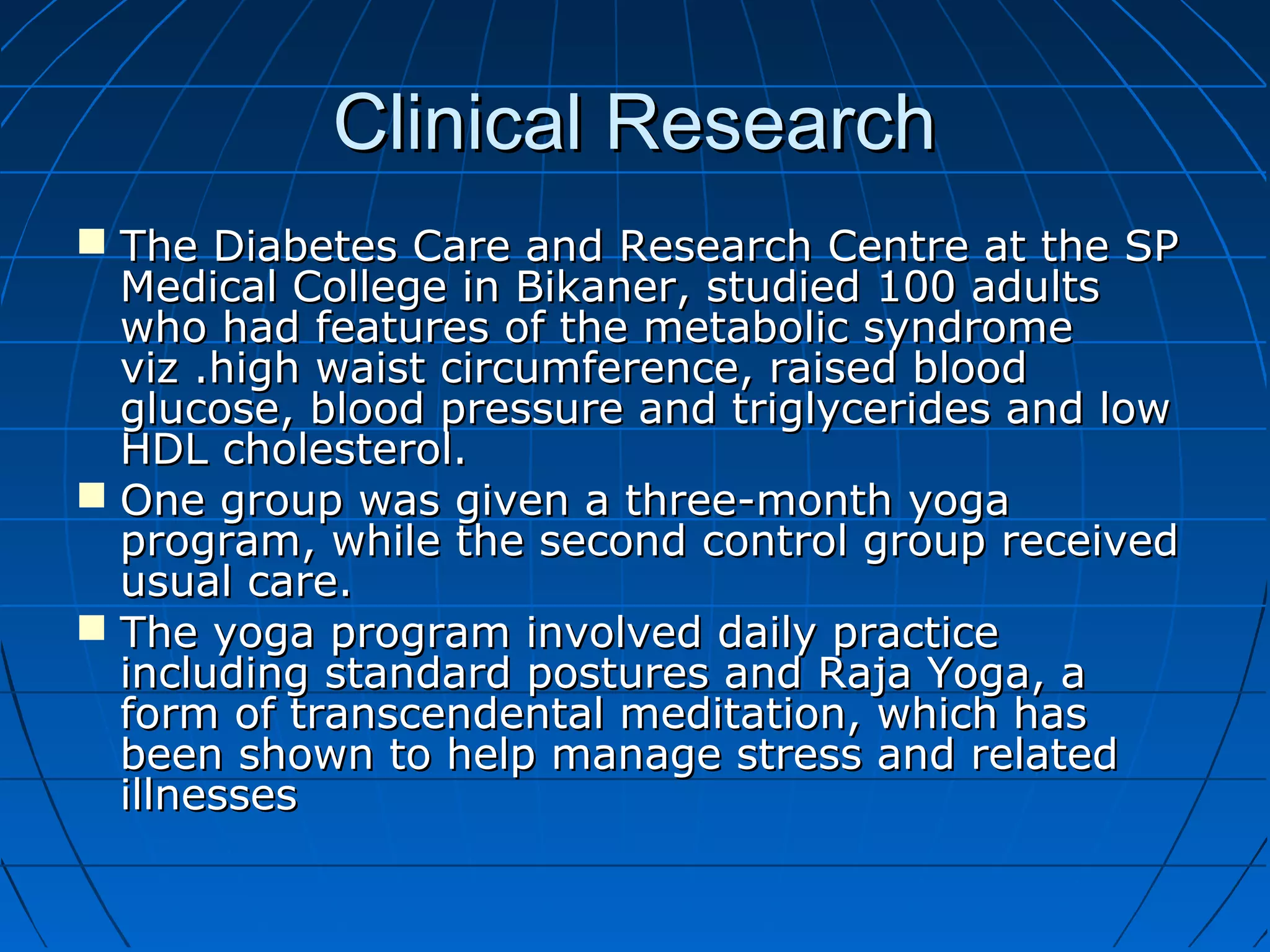 Clinical ResearchClinical Research
 The Diabetes Care and Research Centre at the SPThe Diabetes Care and Research Centre at the SP
Medical College in Bikaner, studied 100 adultsMedical College in Bikaner, studied 100 adults
who had features of the metabolic syndromewho had features of the metabolic syndrome
viz .high waist circumference, raised bloodviz .high waist circumference, raised blood
glucose, blood pressure and triglycerides and lowglucose, blood pressure and triglycerides and low
HDL cholesterol.HDL cholesterol.
 One group was given a three-month yogaOne group was given a three-month yoga
program, while the second control group receivedprogram, while the second control group received
usual care.usual care.
 The yoga program involved daily practiceThe yoga program involved daily practice
including standard postures and Raja Yoga, aincluding standard postures and Raja Yoga, a
form of transcendental meditation, which hasform of transcendental meditation, which has
been shown to help manage stress and relatedbeen shown to help manage stress and related
illnessesillnesses
 