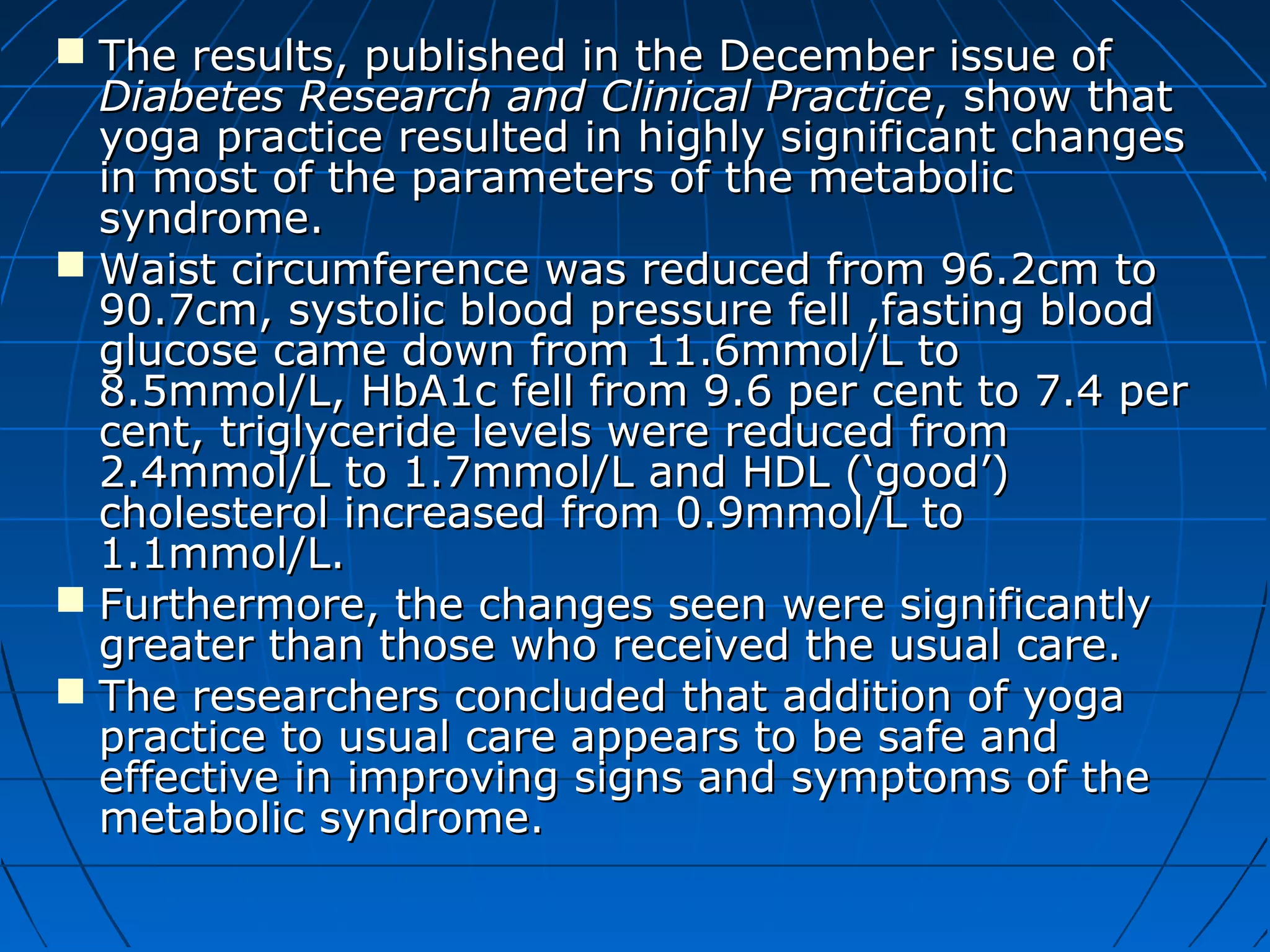  The results, published in the December issue ofThe results, published in the December issue of
Diabetes Research and Clinical PracticeDiabetes Research and Clinical Practice, show that, show that
yoga practice resulted in highly significant changesyoga practice resulted in highly significant changes
in most of the parameters of the metabolicin most of the parameters of the metabolic
syndrome.syndrome.
 Waist circumference was reduced from 96.2cm toWaist circumference was reduced from 96.2cm to
90.7cm, systolic blood pressure fell ,fasting blood90.7cm, systolic blood pressure fell ,fasting blood
glucose came down from 11.6mmol/L toglucose came down from 11.6mmol/L to
8.5mmol/L, HbA1c fell from 9.6 per cent to 7.4 per8.5mmol/L, HbA1c fell from 9.6 per cent to 7.4 per
cent, triglyceride levels were reduced fromcent, triglyceride levels were reduced from
2.4mmol/L to 1.7mmol/L and HDL (‘good’)2.4mmol/L to 1.7mmol/L and HDL (‘good’)
cholesterol increased from 0.9mmol/L tocholesterol increased from 0.9mmol/L to
1.1mmol/L.1.1mmol/L.
 Furthermore, the changes seen were significantlyFurthermore, the changes seen were significantly
greater than those who received the usual care.greater than those who received the usual care.
 The researchers concluded that addition of yogaThe researchers concluded that addition of yoga
practice to usual care appears to be safe andpractice to usual care appears to be safe and
effective in improving signs and symptoms of theeffective in improving signs and symptoms of the
metabolic syndrome.metabolic syndrome.
 