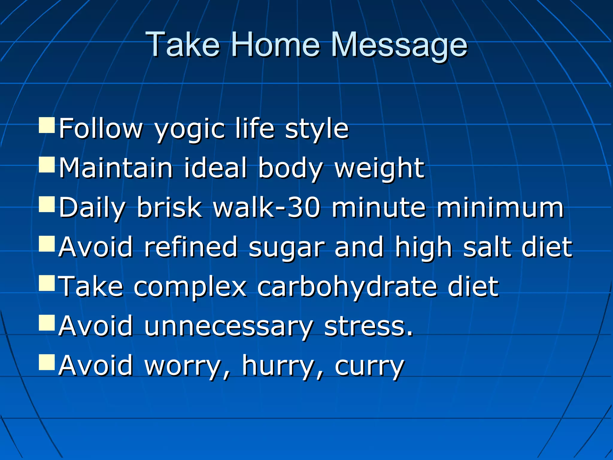 Take Home MessageTake Home Message
Follow yogic life styleFollow yogic life style
Maintain ideal body weightMaintain ideal body weight
Daily brisk walk-30 minute minimumDaily brisk walk-30 minute minimum
Avoid refined sugar and high salt dietAvoid refined sugar and high salt diet
Take complex carbohydrate dietTake complex carbohydrate diet
Avoid unnecessary stress.Avoid unnecessary stress.
Avoid worry, hurry, curryAvoid worry, hurry, curry
 