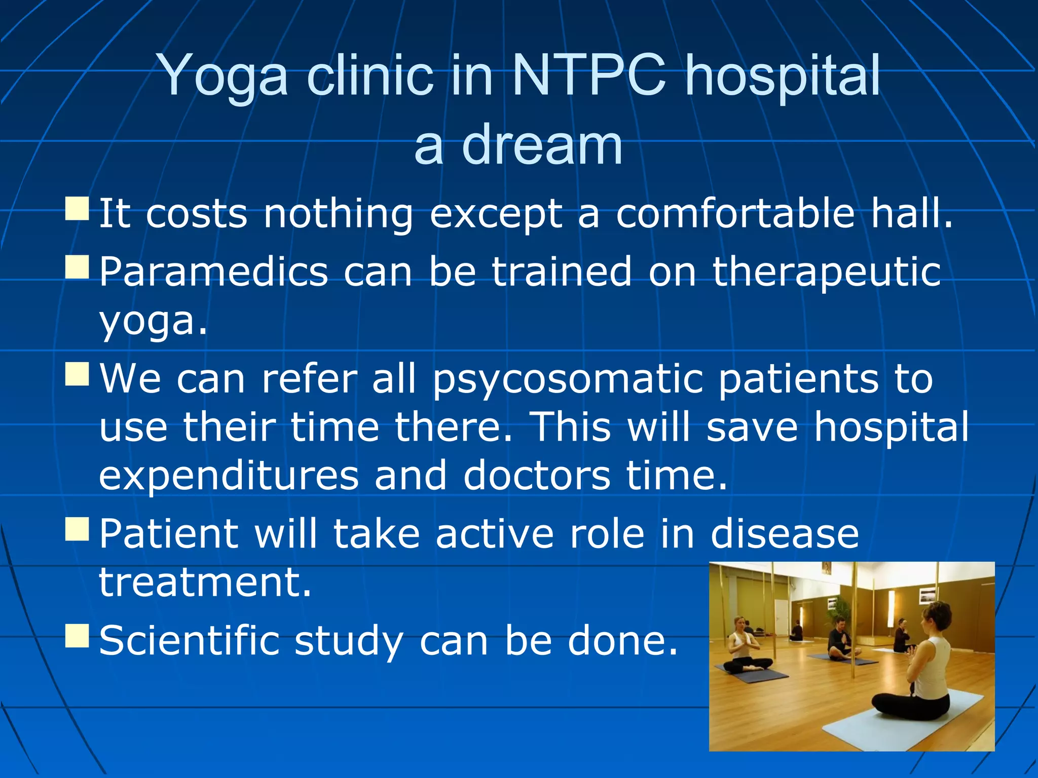 Yoga clinic in NTPC hospital
a dream
It costs nothing except a comfortable hall.
Paramedics can be trained on therapeutic
yoga.
We can refer all psycosomatic patients to
use their time there. This will save hospital
expenditures and doctors time.
Patient will take active role in disease
treatment.
Scientific study can be done.
 