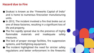 ● Sivakasi is known as the "Fireworks Capital of India"
and is home to numerous firecracker manufacturing
units.
● In 2012, The incident involved a fire that broke out at
one of these factories, resulting in a significant loss of
life and property.
● The fire rapidly spread due to the presence of highly
flammable materials and inadequate safety
measures.
● The lack of proper storage facilities, fire suppression
systems, and firefighting equipment.
● The incident highlighted the need for stricter safety
regulations and better enforcement in the fireworks
Hazard due to Fire
 