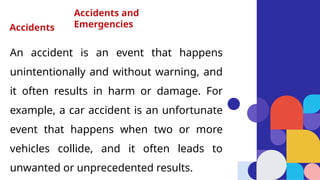 An accident is an event that happens
unintentionally and without warning, and
it often results in harm or damage. For
example, a car accident is an unfortunate
event that happens when two or more
vehicles collide, and it often leads to
unwanted or unprecedented results.
Accidents and
Emergencies
Accidents
 