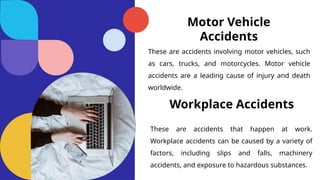 Motor Vehicle
Accidents
These are accidents involving motor vehicles, such
as cars, trucks, and motorcycles. Motor vehicle
accidents are a leading cause of injury and death
worldwide.
Workplace Accidents
These are accidents that happen at work.
Workplace accidents can be caused by a variety of
factors, including slips and falls, machinery
accidents, and exposure to hazardous substances.
 