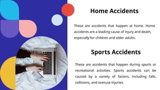 Home Accidents
These are accidents that happen at home. Home
accidents are a leading cause of injury and death,
especially for children and older adults.
Sports Accidents
These are accidents that happen during sports or
recreational activities. Sports accidents can be
caused by a variety of factors, including falls,
collisions, and overuse injuries.
 
