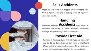 Falls Accidents
These are accidents that happen when someone falls
from a height. Falls are a leading cause of injury or
unwanted results.
Handling
Accidents
Handling accidents involves a series of steps aimed at
ensuring the safety of those involved, minimizing
damage, and preventing future occurrences.
Provide First Aid
If anyone is injured, provide first aid if you are trained or
able to do so. Basic first aid can make a significant
difference in the outcome of an injury. If the injuries are
severe, call emergency medical services immediately.
 