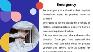 Emergency
An emergency is a situation that requires
immediate action to prevent harm or
damage.
Emergencies can be caused by a variety of
factors, including natural disasters, human
error, and equipment failure.
It is important to stay calm and assess the
situation. Once you have assessed the
situation, you can take steps to protect
yourself and others, such as calling for
 