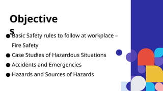 ● Basic Safety rules to follow at workplace –
Fire Safety
● Case Studies of Hazardous Situations
● Accidents and Emergencies
● Hazards and Sources of Hazards
Objective
s
 