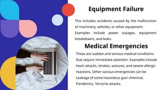 Equipment Failure
This includes accidents caused by the malfunction
of machinery, vehicles, or other equipment.
Examples include power outages, equipment
breakdowns, and leaks.
Medical Emergencies
These are sudden and serious medical conditions
that require immediate attention. Examples include
heart attacks, strokes, seizures, and severe allergic
reactions. Other various emergencies can be
Leakage of some hazardous gas/ chemical,
Pandemics, Terrorist attacks.
 