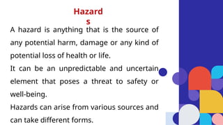 A hazard is anything that is the source of
any potential harm, damage or any kind of
potential loss of health or life.
It can be an unpredictable and uncertain
element that poses a threat to safety or
well-being.
Hazards can arise from various sources and
can take different forms.
Hazard
s
 