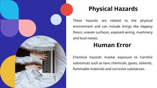 Physical Hazards
These hazards are related to the physical
environment and can include things like slippery
floors, uneven surfaces, exposed wiring, machinery
and loud noises.
Human Error
Chemical hazards involve exposure to harmful
substances such as toxic chemicals, gases, solvents,
flammable materials and corrosive substances.
 