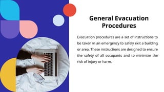 General Evacuation
Procedures
Evacuation procedures are a set of instructions to
be taken in an emergency to safely exit a building
or area. These instructions are designed to ensure
the safety of all occupants and to minimize the
risk of injury or harm.
 