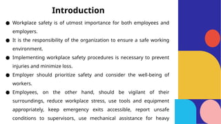 ● Workplace safety is of utmost importance for both employees and
employers.
● It is the responsibility of the organization to ensure a safe working
environment.
● Implementing workplace safety procedures is necessary to prevent
injuries and minimize loss.
● Employer should prioritize safety and consider the well-being of
workers.
● Employees, on the other hand, should be vigilant of their
surroundings, reduce workplace stress, use tools and equipment
appropriately, keep emergency exits accessible, report unsafe
conditions to supervisors, use mechanical assistance for heavy
Introduction
 