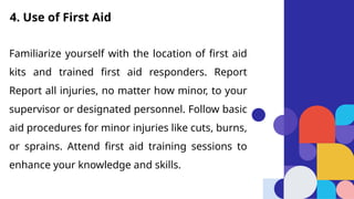 Familiarize yourself with the location of first aid
kits and trained first aid responders. Report
Report all injuries, no matter how minor, to your
supervisor or designated personnel. Follow basic
aid procedures for minor injuries like cuts, burns,
or sprains. Attend first aid training sessions to
enhance your knowledge and skills.
4. Use of First Aid
 