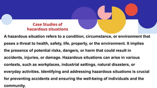 Case Studies of
hazardous situations
A hazardous situation refers to a condition, circumstance, or environment that
poses a threat to health, safety, life, property, or the environment. It implies
the presence of potential risks, dangers, or harm that could result in
accidents, injuries, or damage. Hazardous situations can arise in various
contexts, such as workplaces, industrial settings, natural disasters, or
everyday activities. Identifying and addressing hazardous situations is crucial
for preventing accidents and ensuring the well-being of individuals and the
community.
 
