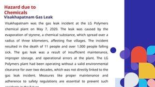 Visakhapatnam Gas Leak
Visakhapatnam was the gas leak incident at the LG Polymers
chemical plant on May 7, 2020. The leak was caused by the
evaporation of styrene, a chemical substance, which spread over a
radius of three kilometers, affecting five villages. The incident
resulted in the death of 11 people and over 1,000 people falling
sick. The gas leak was a result of insufficient maintenance,
improper storage, and operational errors at the plant. The LG
Polymers plant had been operating without a valid environmental
clearance for over two decades, which was not directly linked to the
gas leak incident. Measures like proper maintenance and
adherence to safety regulations are essential to prevent such
Hazard due to
Chemicals
 