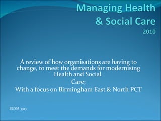 A review of how organisations are having to change, to meet the demands for modernising Health and Social  Care; With a focus on Birmingham East & North PCT BUSM 3913 