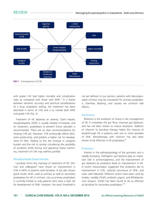 with grade I HE had higher mortality and complication
rates as compared with those with MHE.7
In a barter
between semantic accuracy and practical considerations
of a busy outpatient setting, the treatment has been
described in terms of CHE and is to include both MHE
and grade I HE (Fig. 2).
Treatment of HE depends on severity. Overt hepatic
encephalopathy (OHE) is usually treated in-hospital, and
on resolution, prophylaxis to prevent future episodes is
recommended. There are no clear recommendations for
treating CHE yet. However, CHE profoundly affects QOL,
work productivity, and predicts a higher risk for develop-
ment of OHE. Adding to this the increase in caregiver
burden and the risk to society considering the possibility
of accidents while driving and operating heavy machin-
ery, treatment of CHE may well be justified.
Nonabsorbable Disaccharides
Lactulose forms the mainstay of treatment of HE. Dhi-
man and colleagues8
have shown an improvement in
CHE in 64% of patients with lactulose. It has also shown
good results when used as primary as well as secondary
prophylaxis for HE in cirrhosis. Use as primary prophylaxis
is currently limited to only patients who have a high risk
for development of OHE; however, the exact threshold is
not yet defined. In our opinion, patients with decompen-
sated cirrhosis may be considered for primary prophylax-
is. Diarrhea, bloating, and nausea are common side
effects.
Antibiotics
Rifaximin is the antibiotic of choice in the management
of HE. It modulates the gut flora, improves gut dysbiosis,
and has not been shown to induce resistance. Addition
of rifaximin to lactulose therapy halves the chances of
breakthrough HE in patients with one or more episodes
of OHE. Monotherapy with rifaximin has also been
shown to be effective in HE prophylaxis.9
Probiotics
Interest in the pathophysiology of the gut–brain axis is
rapidly emerging. Pathogenic gut bacteria play an impor-
tant role in ammoniagenesis, and the improvement of
gut dysbiosis by probiotics leads to improvement in HE.
A recent meta-analysis suggested that probiotics led to
improvement in CHE, reduced recurrence of OHE, and
were well tolerated. Different strains have been used by
studies, notably VSL#3, probiotic yogurt, and Bifidobacte-
rium longum. VSL#3 has been found to be as effective
as lactulose for secondary prophylaxis.10
FIG 1 Consequences of CHE.
REVIEW Managing Encephalopathy in Outpatients Rathi and Dhiman
151 | CLINICAL LIVER DISEASE, VOL 8, NO 6, DECEMBER 2016 An Official Learning Resource of AASLD
 