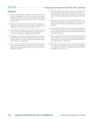 REFERENCES
1) Vilstrup H, Amodio P, Bajaj J, Cordoba J, Ferenci P, Mullen KD, et al.
Hepatic encephalopathy in chronic liver disease: 2014 practice
guideline by the American Association for the Study of Liver Diseases
and the European Association for the Study of the Liver. Hepatology
2014;60:715-735.
2) Patidar KR, Thacker LR, Wade JB. Covert hepatic encephalopathy is
independently associated with poor survival and increased risk of
hospitalization. Am J Gastroenterol 2014;109:1757-1763.
3) Romero-Gomez M, Cordoba J, Jove R, del Olmo JA, Ramırez M, Rey
R, et al. Value of the critical flicker frequency in patients with mini-
mal hepatic encephalopathy. Hepatology 2007;45:879-885.
4) Duarte-Rojo A, Ruiz-Margain A, Macias-Rodriguez RU, Cubero FJ,
Estradas-Trujillo J, Mu~noz-Fuentes RM, Torre A. Clinical scenarios for
the use of S100b as a marker of hepatic encephalopathy. World J
Gastroenterol 2016; 22:4397-4402.
5) Chen HJ, Chen R, Yang M, Teng GJ, Herskovits EH. Identification of
minimal hepatic encephalopathy in patients with cirrhosis based on
white matter imaging and Bayesian data mining. AJNR Am J Neuro-
radiol 2015;36:481-487.
6) Attia MS, Al-Radadi NS. Nano optical sensor binuclear Pt-2-
pyrazinecarboxylic acid -bipyridine for enhancement of the efficiency
of 3-nitrotyrosine biomarker for early diagnosis of liver cirrhosis with
minimal hepatic encephalopathy. Biosens Bioelectron 2016;86:406-
412.
7) Thomsen KL, Macnaughtan J, Tritto G, Mookerjee RP, Jalan R. Clini-
cal and pathophysiological characteristics of cirrhotic patients with
grade 1 and minimal hepatic encephalopathy. PLoS ONE 2016;11:
e0146076.
8) Prasad S, Dhiman RK, Duseja A, Chawla YK, Sharma A, Agrawal R.
Lactulose improves cognitive functions and health-related quality of
life in cirrhotic patients with minimal hepatic encephalopathy. Hepa-
tology 2007;45:549-559.
9) Sidhu SS, Goyal O, Mishra BP, Sood A, Chhina RS, Soni RK. Rifaximin
improves psychometric performance and health-related quality of
life in patients with minimal hepatic encephalopathy (the RIME Trial).
Am J Gastroenterol 2011;106:307-316.
10) Dhiman RK, Rana B, Agrawal S, Garg A, Chopra M, Thumburu KK,
et al. Probiotic VSL#3 reduces liver disease severity and hospitaliza-
tion in patients with cirrhosis: a randomized, controlled trial. Gastro-
enterology 2014;147:1327-1337.
REVIEW Managing Encephalopathy in Outpatients Rathi and Dhiman
155 | CLINICAL LIVER DISEASE, VOL 8, NO 6, DECEMBER 2016 An Official Learning Resource of AASLD
 