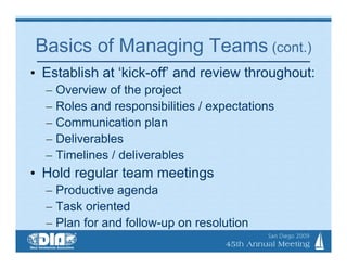 Basics of Managing Teams (cont.)
• Establish at ‘kick-off’ and review throughout:
  – Overview of the project
  – Roles and responsibilities / expectations
  – Communication plan
  – Deliverables
  – Timelines / deliverables
• Hold regular team meetings
  – Productive agenda
  – Task oriented
  – Plan for and follow-up on resolution
 