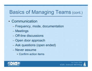 Basics of Managing Teams (cont.)
• Communication
  – Frequency, mode, documentation
  – Meetings
  – Off-line discussions
  – Open door approach
  – Ask questions (open ended)
  – Never assume
    • Confirm action items
 