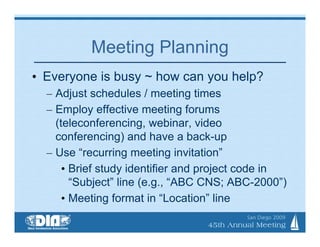Meeting Planning
• Everyone is busy ~ how can you help?
  – Adjust schedules / meeting times
  – Employ effective meeting forums
    (teleconferencing, webinar, video
    conferencing) and have a back-up
  – Use “recurring meeting invitation”
      • Brief study identifier and project code in
        “Subject” line (e.g., “ABC CNS; ABC-2000”)
      • Meeting format in “Location” line
 